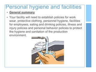 Personal hygiene and facilities
• General summary
• Your facility will need to establish policies for work
wear, protective clothing, personnel hygiene, facilities
for employees, eating and drinking policies, illness and
injury policies and personal behavior policies to protect
the hygiene and sanitation of the production
environment.
 