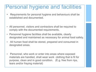 Personal hygiene and facilities
• Requirements for personal hygiene and behaviours shall be
established and documented.
• All personnel, visitors and contractors shall be required to
comply with the documented requirements.
• Personnel hygiene facilities shall be available, clearly
designated and maintained as necessary for animal food safety.
• All human food shall be stored, prepared and consumed in
designated areas.
• Personnel, who work or enter into areas where exposed
materials are handled, shall wear work clothing that is fit for
purpose, clean and in good condition. (E.g. free from rips,
tears and/or fraying material)
 