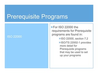 Prerequisite Programs
For ISO 22000 the
requirements for Prerequisite
programs are found in:
ISO 22000, section 7.2
ISO/TS 22002-1 provides
more detail for
Prerequisite programs
that may be used to set
up your programs
ISO 22000
 