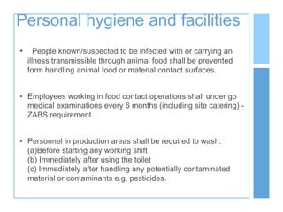 Personal hygiene and facilities
• People known/suspected to be infected with or carrying an
illness transmissible through animal food shall be prevented
form handling animal food or material contact surfaces.
• Employees working in food contact operations shall under go
medical examinations every 6 months (including site catering) -
ZABS requirement.
• Personnel in production areas shall be required to wash:
(a)Before starting any working shift
(b) Immediately after using the toilet
(c) Immediately after handling any potentially contaminated
material or contaminants e.g. pesticides.
 
