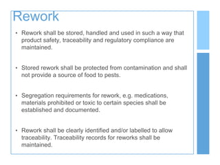 Rework
• Rework shall be stored, handled and used in such a way that
product safety, traceability and regulatory compliance are
maintained.
• Stored rework shall be protected from contamination and shall
not provide a source of food to pests.
• Segregation requirements for rework, e.g. medications,
materials prohibited or toxic to certain species shall be
established and documented.
• Rework shall be clearly identified and/or labelled to allow
traceability. Traceability records for reworks shall be
maintained.
 