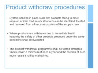 Product withdraw procedures
• System shall be in place such that products failing to meet
required animal food safety standards can be identified, located
and removed from all necessary points of the supply chain.
• Where products are withdrawn due to immediate health
hazards; the safety of other products produced under the same
conditions shall be evaluated
• The product withdrawal programme shall be tested through a
“mock recall” a minimum of once a year and the records of such
mock recalls shall be maintained.
 
