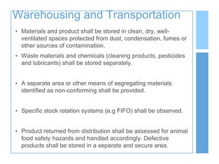 Warehousing and Transportation
• Materials and product shall be stored in clean, dry, well-
ventilated spaces protected from dust, condensation, fumes or
other sources of contamination.
• Waste materials and chemicals (cleaning products, pesticides
and lubricants) shall be stored separately.
• A separate area or other means of segregating materials
identified as non-conforming shall be provided.
• Specific stock rotation systems (e.g FIFO) shall be observed.
• Product returned from distribution shall be assessed for animal
food safety hazards and handled accordingly. Defective
products shall be stored in a separate and secure area.
 