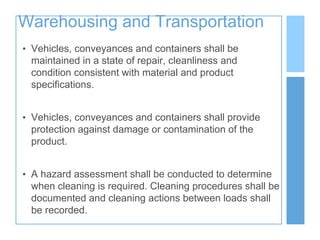 Warehousing and Transportation
• Vehicles, conveyances and containers shall be
maintained in a state of repair, cleanliness and
condition consistent with material and product
specifications.
• Vehicles, conveyances and containers shall provide
protection against damage or contamination of the
product.
• A hazard assessment shall be conducted to determine
when cleaning is required. Cleaning procedures shall be
documented and cleaning actions between loads shall
be recorded.
 