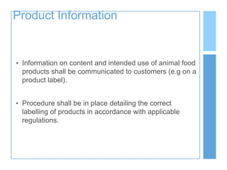 Product Information
• Information on content and intended use of animal food
products shall be communicated to customers (e.g on a
product label).
• Procedure shall be in place detailing the correct
labelling of products in accordance with applicable
regulations.
 