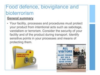 Food defence, biovigilance and
bioterrorism
General summary
• Your facility, processes and procedures must protect
your product from intentional acts such as sabotage,
vandalism or terrorism. Consider the security of your
facility and of the product during transport. Identify
sensitive points in your processes and means of
protecting them.
 