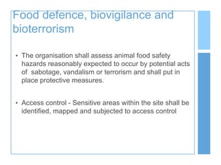 Food defence, biovigilance and
bioterrorism
• The organisation shall assess animal food safety
hazards reasonably expected to occur by potential acts
of sabotage, vandalism or terrorism and shall put in
place protective measures.
• Access control - Sensitive areas within the site shall be
identified, mapped and subjected to access control
 