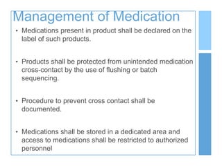 Management of Medication
• Medications present in product shall be declared on the
label of such products.
• Products shall be protected from unintended medication
cross-contact by the use of flushing or batch
sequencing.
• Procedure to prevent cross contact shall be
documented.
• Medications shall be stored in a dedicated area and
access to medications shall be restricted to authorized
personnel
 