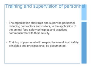 Training and supervision of personnel
• The organisation shall train and supervise personnel,
including contractors and visitors, in the application of
the animal food safety principles and practices
commensurate with their activity.
• Training of personnel with respect to animal food safety
principles and practices shall be documented.
 