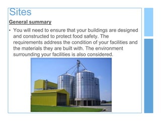Sites
General summary
• You will need to ensure that your buildings are designed
and constructed to protect food safety. The
requirements address the condition of your facilities and
the materials they are built with. The environment
surrounding your facilities is also considered.
 