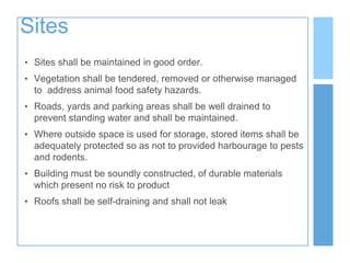 Sites
• Sites shall be maintained in good order.
• Vegetation shall be tendered, removed or otherwise managed
to address animal food safety hazards.
• Roads, yards and parking areas shall be well drained to
prevent standing water and shall be maintained.
• Where outside space is used for storage, stored items shall be
adequately protected so as not to provided harbourage to pests
and rodents.
• Building must be soundly constructed, of durable materials
which present no risk to product
• Roofs shall be self-draining and shall not leak
 