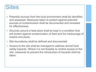 Sites
• Potential sources from the local environment shall be identified
and assessed. Measures taken to protect against potential
sources of contamination shall be documented and reviewed
for effectiveness
• Grounds around a feed plant shall be kept in a condition that
will protect against contamination of feed and the harbourage of
insects and pests.
• Site boundaries shall be defined and documented
• Access to the site shall be managed to address animal food
safety hazards. Where it is not feasible to control access to the
site, measures to prevent the introduction of hazards shall be
taken.
 
