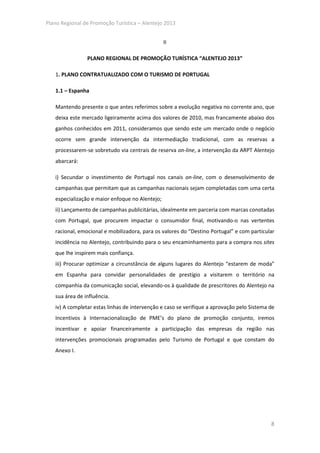 Plano Regional de Promoção Turística – Alentejo 2013


                                                 II

                PLANO REGIONAL DE PROMOÇÃO TURÍSTICA “ALENTEJO 2013”

   1. PLANO CONTRATUALIZADO COM O TURISMO DE PORTUGAL

   1.1 – Espanha

   Mantendo presente o que antes referimos sobre a evolução negativa no corrente ano, que
   deixa este mercado ligeiramente acima dos valores de 2010, mas francamente abaixo dos
   ganhos conhecidos em 2011, consideramos que sendo este um mercado onde o negócio
   ocorre sem grande intervenção da intermediação tradicional, com as reservas a
   processarem-se sobretudo via centrais de reserva on-line, a intervenção da ARPT Alentejo
   abarcará:

   i) Secundar o investimento de Portugal nos canais on-line, com o desenvolvimento de
   campanhas que permitam que as campanhas nacionais sejam completadas com uma certa
   especialização e maior enfoque no Alentejo;
   ii) Lançamento de campanhas publicitárias, idealmente em parceria com marcas conotadas
   com Portugal, que procurem impactar o consumidor final, motivando-o nas vertentes
   racional, emocional e mobilizadora, para os valores do “Destino Portugal” e com particular
   incidência no Alentejo, contribuindo para o seu encaminhamento para a compra nos sites
   que lhe inspirem mais confiança.
   iii) Procurar optimizar a circunstância de alguns lugares do Alentejo “estarem de moda”
   em Espanha para convidar personalidades de prestígio a visitarem o território na
   companhia da comunicação social, elevando-os à qualidade de prescritores do Alentejo na
   sua área de influência.
   iv) A completar estas linhas de intervenção e caso se verifique a aprovação pelo Sistema de
   Incentivos à Internacionalização de PME’s do plano de promoção conjunto, iremos
   incentivar e apoiar financeiramente a participação das empresas da região nas
   intervenções promocionais programadas pelo Turismo de Portugal e que constam do
   Anexo I.




                                                                                            8
 