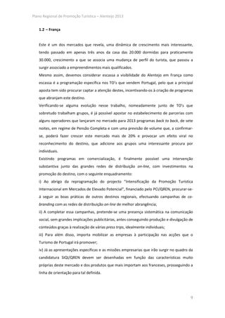 Plano Regional de Promoção Turística – Alentejo 2013


   1.2 – França


   Este é um dos mercados que revela, uma dinâmica de crescimento mais interessante,
   tendo passado em apenas três anos da casa das 20.000 dormidas para praticamente
   30.000, crescimento a que se associa uma mudança de perfil do turista, que passou a
   surgir associado a empreendimentos mais qualificados.
   Mesmo assim, devemos considerar escassa a visibilidade do Alentejo em França como
   escassa é a programação específica nos TO’s que vendem Portugal, pelo que a principal
   aposta tem sido procurar captar a atenção destes, incentivando-os à criação de programas
   que abranjam este destino.
   Verificando-se alguma evolução nesse trabalho, nomeadamente junto de TO’s que
   sobretudo trabalham grupos, é já possível apostar no estabelecimento de parcerias com
   alguns operadores que lançaram no mercado para 2013 programas back to back, de sete
   noites, em regime de Pensão Completa e com uma previsão de volume que, a confirmar-
   se, poderá fazer crescer este mercado mais de 20% e provocar um efeito viral no
   reconhecimento do destino, que adicione aos grupos uma interessante procura por
   individuais.
   Existindo programas em comercialização, é finalmente possível uma intervenção
   substantiva junto das grandes redes de distribuição on-line, com investimentos na
   promoção do destino, com o seguinte enquadramento:
   i) Ao abrigo da reprogramação do projecto “Intensificação da Promoção Turística
   Internacional em Mercados de Elevado Potencial”, financiado pelo PCI/QREN, procurar-se-
   á seguir as boas práticas de outros destinos regionais, efectuando campanhas de co-
   branding com as redes de distribuição on-line de melhor abrangência;
   ii) A completar essa campanhas, pretende-se uma presença sistemática na comunicação
   social, sem grandes implicações publicitárias, antes conseguindo produção e divulgação de
   conteúdos graças à realização de várias press trips, idealmente individuais;
   iii) Para além disso, importa mobilizar as empresas à participação nas acções que o
   Turismo de Portugal irá promover;
   iv) Já as apresentações específicas e as missões empresarias que irão surgir no quadro da
   candidatura SIQI/QREN devem ser desenhadas em função das características muito
   próprias deste mercado e dos produtos que mais importam aos franceses, prosseguindo a
   linha de orientação para tal definida.




                                                                                          9
 