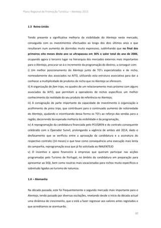 Plano Regional de Promoção Turística – Alentejo 2013




   1.3 Reino Unido


   Tendo presente a significativa melhoria da visibilidade do Alentejo neste mercado,
   conseguida com os investimentos efectuados ao longo dos dois últimos anos e que
   resultaram num aumento de dormidas muito expressivo, sublinhando que no final dos
   primeiros oito meses deste ano se ultrapassou em 36% o valor total do ano de 2006,
   ocupando agora o terceiro lugar na hierarquia dos mercados externos mais importantes
   para o Alentejo, procurar-se-á o incremento da programação do destino, a conseguir com:
   i) Um melhor posicionamento do Alentejo junto de TO’s especializados e de nicho,
   nomeadamente dos associados na AITO, utilizando esta estrutura associativa para dar a
   conhecer a multiplicidade de produtos de nicho que no Alentejo se oferecem.
   ii) A organização de fam trips, no quadro de um relacionamento mais próximo com alguns
   associados da AITO, que permitam a operadores de nichos específicos um melhor
   conhecimento da realidade do seu produto de referência no Alentejo;
   iii) A consignação de parte importante da capacidade de investimento à organização e
   acolhimento de press trips, que contribuam para o continuado aumento de notoriedade
   do Alentejo, ajudando e incentivando dessa forma os TO’s ao reforço das vendas para a
   região, decorrendo da esperada melhoria da visibilidade e da programação,
   iv) A reprogramação da candidatura financiada pelo PCI/QREN e do contrato consequente
   celebrado com o Operador Sunvil, prolongando a vigência de ambos até 2014, dado o
   desfasamento que se verificou entre a aprovação da candidatura e a assinatura do
   respectivo contrato (14 meses) e que teve como consequência uma execução mais lenta
   da campanha, reprogramação essa que já foi solicitada ao INALENTEJO
   v) O incentivo e apoio financeiro à empresas que queiram participar nas acções
   programadas pelo Turismo de Portugal, no âmbito da candidatura em preparação para
   apresentar ao SIQI, bem como noutras mais vocacionadas para nichos muito específicos e
   sobretudo ligados ao turismo de natureza.


   1.4 – Alemanha


   Na década passada, este foi frequentemente o segundo mercado mais importante para o
   Alentejo, tendo passado por diversas oscilações, revelando desde o início da década actual
   uma dinâmica de crescimento, que o está a fazer regressar aos valores antes registados e
   que acreditamos se acentuarão.

                                                                                          10
 