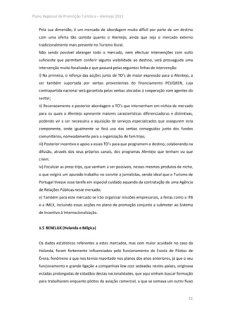 Plano Regional de Promoção Turística – Alentejo 2013


   Pela sua dimensão, é um mercado de abordagem muito difícil por parte de um destino
   com uma oferta tão contida quanto o Alentejo, ainda que seja o mercado externo
   tradicionalmente mais presente no Turismo Rural.
   Não sendo possível abranger todo o mercado, nem efectuar intervenções com vulto
   suficiente que permitam conferir alguma visibilidade ao destino, será prosseguida uma
   intervenção muito focalizada e que passará pelas seguintes linhas de intervenção:
   i) Na primeira, o reforço das acções junto de TO’s de maior expressão para o Alentejo, a
   ser também suportada por verbas provenientes do financiamento PCI/QREN, cuja
   contrapartida nacional será garantida pelas verbas alocadas à cooperação com agentes do
   sector;
   ii) Recenseamento e posterior abordagem a TO’s que intervenham em nichos de mercado
   para os quais o Alentejo apresente maiores características diferenciadoras e distintivas,
   podendo vir a ser necessária a aquisição de serviços especializados que assegurem esta
   componente, onde igualmente se fará uso das verbas conseguidas junto dos fundos
   comunitários, nomeadamente para a organização de fam trips;
   iii) Posterior incentivo e apoio a esses TO’s para que programem o destino, colaborando na
   difusão, através dos seus próprios canais, dos programas Alentejo que tenham ou que
   criem.
   iv) Focalizar as press trips, que venham a ser possíveis, nesses mesmos produtos de nicho,
   o que exigirá um apurado trabalho no convite a jornalistas, sendo ideal que o Turismo de
   Portugal tivesse essa tarefa em especial cuidado aquando da contratação de uma Agência
   de Relações Públicas neste mercado;
   v) Também para este mercado se irão organizar missões empresariais, a feiras como a ITB
   e a IMEX, incluindo essas acções no plano de promoção conjunto a submeter ao Sistema
   de Incentivo à Internacionalização.


   1.5 BENELUX (Holanda e Bélgica)


   Os dados estatísticos referentes a estes mercados, mas com maior acuidade no caso da
   Holanda, foram fortemente influenciados pelo funcionamento da Escola de Pilotos de
   Évora, fenómeno a que nos temos reportado nos planos dos anos anteriores, já que o seu
   funcionamento e grande ligação a companhias low cost sedeadas nestes países, originava
   estadas prolongadas de cidadãos destas nacionalidades, que aqui vinham buscar formação
   para trabalharem enquanto pilotos da aviação comercial, a que se somava um outro fluxo



                                                                                          11
 