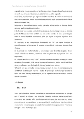 Plano Regional de Promoção Turística – Alentejo 2013


   originado pelas frequentes visitas de familiares e amigos. A suspensão do funcionamento
   da escola teve forte contributo na quebra do número de noites registado.
   Em paralelo, importa referir que segundo os dados específicos de um TO de referência de
   cada um dos mercados, ambos informam terem realizado neste ano cerca de mais 10% de
   vendas do que em 2011.
   Feito que foi este esclarecimento, nestes mercados a intervenção da Agência deverá
   conhecer igualmente várias dimensões:
   i) Conferindo, por um lado, particular importância ao dinamizar da presença do Alentejo
   juntos do TO’s de referência, também aqui com verbas oriundas do plano aprovado pela
   linha de apoio PCI/QREN, colaborando para que sejam alcançados objectivos mais
   ambiciosos;
   ii) Explorando a boa receptividade demonstrada por TO’s de menor dimensão e
   especializados em turismo activo, de natureza e no ambiente rural que o Alentejo ainda
   oferece;
   iii) Garantindo uma melhor difusão na comunicação social de ambos os países desses
   activos turísticos do Alentejo, acolhendo todas as press trips que possam vir a ser
   organizadas;
   iv) Voltando a utilizar o meio “rádio”, tendo presente os resultados conseguidos com a
   campanha efectuada em 2011, que apresenta uma interessante relação preço/capacidade
   de penetração, para uma divulgação do Alentejo focada nesses activos;
   v) Fazendo com que as missões empresariais que constam do plano de promoção conjunto
   candidatado ao SIQI digam respeito a acções de prospecção a efectuar por ocasião de
   feiras com forte presença do trade local, ou de segmentos muitos específicos, como o
   walking e o cycling.


   1.6 – Outros


       1.6.1     Brasil


   Ainda que não seja um mercado considerado na matriz definida pelo Turismo de Portugal
   para o Alentejo, é inegável a sua expressão crescente na região, destacando-se pelo
   crescimento que revela e pelos proveitos que permite, pelo que, sem recurso a verbas
   provenientes da contratualização ou apenas utilizando essa fonte de financiamento no
   envolvimento em acções para as quais tenhamos sido instados pelo próprio Turismo de
   Portugal, a nossa intervenção será:

                                                                                       12
 
