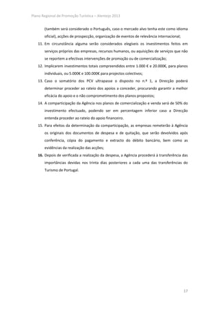 Plano Regional de Promoção Turística – Alentejo 2013


       (também será considerado o Português, caso o mercado alvo tenha este como idioma
       oficial), acções de prospecção, organização de eventos de relevância internacional;
   11. Em circunstância alguma serão considerados elegíveis os investimentos feitos em
       serviços próprios das empresas, recursos humanos, ou aquisições de serviços que não
       se reportem a efectivas intervenções de promoção ou de comercialização;
   12. Implicarem investimentos totais compreendidos entre 1.000 € e 20.000€, para planos
       individuais, ou 5.000€ e 100.000€ para projectos colectivos;
   13. Caso o somatório dos PCV ultrapasse o disposto no n.º 1, a Direcção poderá
       determinar proceder ao rateio dos apoios a conceder, procurando garantir a melhor
       eficácia do apoio e o não comprometimento dos planos propostos;
   14. A comparticipação da Agência nos planos de comercialização e venda será de 50% do
       investimento efectuado, podendo ser em percentagem inferior caso a Direcção
       entenda proceder ao rateio do apoio financeiro.
   15. Para efeitos da determinação da comparticipação, as empresas remeterão à Agência
       os originais dos documentos de despesa e de quitação, que serão devolvidos após
       conferência, cópia do pagamento e extracto do débito bancário, bem como as
       evidências da realização das acções;
   16. Depois de verificada a realização da despesa, a Agência procederá à transferência das
       importâncias devidas nos trinta dias posteriores a cada uma das transferências do
       Turismo de Portugal.




                                                                                             17
 