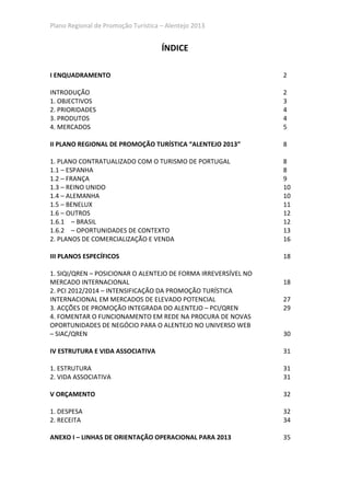 Plano Regional de Promoção Turística – Alentejo 2013


                                     ÍNDICE

I ENQUADRAMENTO                                                 2

INTRODUÇÃO                                                      2
1. OBJECTIVOS                                                   3
2. PRIORIDADES                                                  4
3. PRODUTOS                                                     4
4. MERCADOS                                                     5

II PLANO REGIONAL DE PROMOÇÃO TURÍSTICA “ALENTEJO 2013”         8

1. PLANO CONTRATUALIZADO COM O TURISMO DE PORTUGAL              8
1.1 – ESPANHA                                                   8
1.2 – FRANÇA                                                    9
1.3 – REINO UNIDO                                               10
1.4 – ALEMANHA                                                  10
1.5 – BENELUX                                                   11
1.6 – OUTROS                                                    12
1.6.1 – BRASIL                                                  12
1.6.2 – OPORTUNIDADES DE CONTEXTO                               13
2. PLANOS DE COMERCIALIZAÇÃO E VENDA                            16

III PLANOS ESPECÍFICOS                                          18

1. SIQI/QREN – POSICIONAR O ALENTEJO DE FORMA IRREVERSÍVEL NO
MERCADO INTERNACIONAL                                           18
2. PCI 2012/2014 – INTENSIFICAÇÃO DA PROMOÇÃO TURÍSTICA
INTERNACIONAL EM MERCADOS DE ELEVADO POTENCIAL                  27
3. ACÇÕES DE PROMOÇÃO INTEGRADA DO ALENTEJO – PCI/QREN          29
4. FOMENTAR O FUNCIONAMENTO EM REDE NA PROCURA DE NOVAS
OPORTUNIDADES DE NEGÓCIO PARA O ALENTEJO NO UNIVERSO WEB
– SIAC/QREN                                                     30

IV ESTRUTURA E VIDA ASSOCIATIVA                                 31

1. ESTRUTURA                                                    31
2. VIDA ASSOCIATIVA                                             31

V ORÇAMENTO                                                     32

1. DESPESA                                                      32
2. RECEITA                                                      34

ANEXO I – LINHAS DE ORIENTAÇÃO OPERACIONAL PARA 2013            35
 