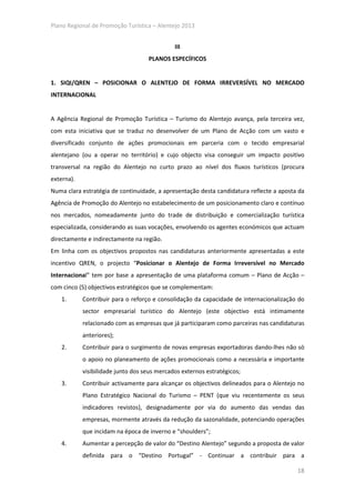 Plano Regional de Promoção Turística – Alentejo 2013


                                              III
                                    PLANOS ESPECÍFICOS


1. SIQI/QREN – POSICIONAR O ALENTEJO DE FORMA IRREVERSÍVEL NO MERCADO
INTERNACIONAL


A Agência Regional de Promoção Turística – Turismo do Alentejo avança, pela terceira vez,
com esta iniciativa que se traduz no desenvolver de um Plano de Acção com um vasto e
diversificado conjunto de ações promocionais em parceria com o tecido empresarial
alentejano (ou a operar no território) e cujo objecto visa conseguir um impacto positivo
transversal na região do Alentejo no curto prazo ao nível dos fluxos turísticos (procura
externa).
Numa clara estratégia de continuidade, a apresentação desta candidatura reflecte a aposta da
Agência de Promoção do Alentejo no estabelecimento de um posicionamento claro e contínuo
nos mercados, nomeadamente junto do trade de distribuição e comercialização turística
especializada, considerando as suas vocações, envolvendo os agentes económicos que actuam
directamente e indirectamente na região.
Em linha com os objectivos propostos nas candidaturas anteriormente apresentadas a este
incentivo QREN, o projecto “Posicionar o Alentejo de Forma Irreversível no Mercado
Internacional” tem por base a apresentação de uma plataforma comum – Plano de Acção –
com cinco (5) objectivos estratégicos que se complementam:
    1.      Contribuir para o reforço e consolidação da capacidade de internacionalização do
            sector empresarial turístico do Alentejo (este objectivo está intimamente
            relacionado com as empresas que já participaram como parceiras nas candidaturas
            anteriores);
    2.      Contribuir para o surgimento de novas empresas exportadoras dando-lhes não só
            o apoio no planeamento de ações promocionais como a necessária e importante
            visibilidade junto dos seus mercados externos estratégicos;
    3.      Contribuir activamente para alcançar os objectivos delineados para o Alentejo no
            Plano Estratégico Nacional do Turismo – PENT (que viu recentemente os seus
            indicadores revistos), designadamente por via do aumento das vendas das
            empresas, mormente através da redução da sazonalidade, potenciando operações
            que incidam na época de inverno e “shoulders”;
    4.      Aumentar a percepção de valor do “Destino Alentejo” segundo a proposta de valor
            definida para o “Destino Portugal” - Continuar a contribuir para a

                                                                                         18
 