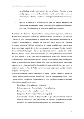 Plano Regional de Promoção Turística – Alentejo 2013


            consolidação/projecção        internacional   da   marca/destino   Alentejo,   criando
            condições para o aumento dos fluxos turísticos oriundos dos mercados externos de
            referência para o Alentejo e continuar a estratégia de diversificação de mercados;
            e
    5.      Destacar a diferenciação do Alentejo com base nos mesmos elementos que
            suportam a proposta de valor para o “Destino Portugal”, para que com isso e com
            uma maior visibilidade da marca, se aumentar o poder de negociação;


Para atingir estes objectivos, a Agência elaborou, em conjunto com os parceiros, um Plano de
Acção que, no que concerne aos mercados reflecte claramente uma estratégia não apenas de
consolidação, mas fundamentalmente de diversificação. Nesta sequência refira-se que se
perspectiva intervenção nos 5 mercados que integram a matriz proposta nas “Linhas de
Orientação Operacional” definidas pelo Turismo de Portugal para 2013 e em mais cerca de
dezena e meia, por proposta directa das empresas parceiras. Assim, para além dos mercados
de importância estratégica para o Alentejo (que é preciso consolidar) – Espanha, Reino Unido,
Alemanha, Benelux e França (Será nestes mercados que parte significativa do investimento e
das ações previstas irá incidir), serão efectuadas intervenções promocionais nos mercados em
desenvolvimento, nomeadamente no Brasil, e nos mercados de diversificação como a Irlanda,
Rússia, Dinamarca, Finlândia, Noruega, Suécia, Suíça, Itália, EUA, Canadá, Áustria, Luxemburgo,
e possivelmente a Hungria e República Checa (todo este processo é dinâmico, o que poderá se
traduzir em ajustes no Plano de Acção, quer ao nível das ações previstas, quer dos mercados
propostos pelas empresas).
Também na abordagem aos Produtos turísticos de aposta, a presente candidatura reflecte um
carácter mais abrangente do que o definido nas “Linhas de Orientação Operacional”, antes
considerando, por indicação das empresas parceiras, todos os Produtos Estratégicos PENT para
o Alentejo, nos seus diferentes níveis:
    •    Consolidados – Touring Cultural e Paisagístico;
    •    Em Desenvolvimento – Turismo Náutico e Turismo Natureza;
    •    Complementares – Sol e Mar, Gastronomia e Vinhos;
    •    Emergentes – Turismo Residencial (Resorts Integrados);
    •    Sem Expressão – Turismo de Negócios (refira-se que esta denominação tenderá a
         tornar-se desadequada, uma vez que tem sido crescente a aposta neste produto,
         existindo já uma oferta consolidada a este nível e uma crescente procura).




                                                                                               19
 