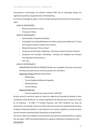 Plano Regional de Promoção Turística – Alentejo 2013


Secundando as intervenções nos referidos Produtos PENT irão ser efectuadas apostas em
segmentos específicos, designadamente no Birdwatching.
Em termos de tipologia de ações, o Plano de Acção apresenta três (3) linhas de intervenção, a
saber:
    LINHA DE INTERVENÇÃO I
         -   Missões Empresariais a Feiras;
         -   Presença em Feiras.
    LINHA DE INTERVENÇÃO II
         -   Apresentações e Roadshows Alentejo;
         -   Participação em Acções/Roadshows de âmbito nacional promovidas pelo Turismo
             de Portugal em diversas cidades internacionais;
         -   Missões Empresariais “Porta-a-Porta”;
         -   Campanhas de Promoção e Marketing – Presença na Imprensa Escrita e Revistas;
         -   Campanhas de Promoção e Marketing – Presença nos Catálogos dos Principais
             Tour Operators Internacionais, e
         -   Fam Trips.
    LINHA DE INTERVENÇÃO III
         SUBPARCERIAS DENTRO DA PARCERIA (Acções que conjugarão interesses particulares
         de empresas da parceria ao nível dos produtos e/ou mercados.)
         Subparceria Produto [Missões Empresariais]
             -   Birdwaching;
             -   Turismo Residencial/Resorts Integrados;
             -   Meeting Industry;
             -   Turismo Náutico.
         Subparceria Mercado
             -   Parcerias específicas para ações do tipo “Sales Blitz”.
No que concerne à parceria, releve-se o facto de a Agência de Promoção do Alentejo se fazer
acompanhar neste desafio por um universo significativo de empresas que se traduz num total
de 23 empresas – 19 PME e 4 Grandes Empresas, com forte incidência nas áreas do
alojamento e da animação. Como já se referiu todo este processo de implementação do Plano
de Acção é fortemente dinâmico, o que poderá vir com certeza a significar um aumento desta
parceria durante o desenvolvimento do projecto ao longo de 2013.
Por forma a dotar esta candidatura de ferramentas que permitam medir/quantificar o impacto
das suas ações, a ARPT do Alentejo identificou os seguintes indicadores do projecto ao nível:
DO ALENTEJO

                                                                                                20
 