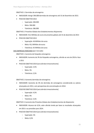 Plano Regional de Promoção Turística – Alentejo 2013


   OBJETIVO 1: Dormidas de estrangeiros
   •   INDICADOR: Atingir 396.000 dormidas de estrangeiros até 31 de Dezembro de 2013.
   •   PESO DO OBJETIVO 2013
           -    Superação: 406.000
           -    Meta: 396.000
           -    Tolerância: 386.000
   OBJETIVO 2: Proveitos Globais dos Estabelecimentos Alojamento
   •   INDICADOR: 45,5 Milhões de euros de proveitos globais até 31 de dezembro de 2013
   •   PESO DO OBJETIVO 2013
           -    Superação: 46 Milhões de euros
           -    Meta: 45,5 Milhões de euros
           -    Tolerância: 45 Milhões de euros
DAS EMPRESAS PARCEIRAS [por mercado]
   OBJETIVO 1: Aumento de hóspedes estrangeiros
   •   INDICADOR: Aumento de 3% de hóspedes estrangeiros, aferido ao ano de 2014 e face
       a 2011
   •   PESO DO OBJETIVO 2014 [será aferido trimestralmente]
           -    Superação: 3,5%
           -    Meta: 3%
           -    Tolerância: 2,5%


   OBJETIVO 2: Aumento dormidas de estrangeiros
   •   INDICADOR: Aumento de 4% de dormidas de estrangeiros considerando os valores
       alcançados em 2011, com perspectivas de concretização em 2014.
   •   PESO DO OBJETIVO 2014 [será aferido trimestralmente]
           -    Superação: 4,5%
           -    Meta: 4%
           -    Tolerância: 3,5%
   OBJETIVO 3: Aumento dos Proveitos Globais dos Estabelecimentos de Alojamento
   •   INDICADOR: Alcance de 4,5%, valor aferido tendo por base os resultados alcançados
       em 2011 e as previsões para 2014.
   •   PESO DO OBJETIVO 2014 [será aferido trimestralmente]
           -    Superação: 5%
           -    Meta: 4,5%


                                                                                         21
 