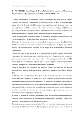 Plano Regional de Promoção Turística – Alentejo 2013


2. - PCI 2012/2014 - Intensificação da Promoção Turística Internacional em Mercados de
Elevado Potencial – Reprogramação da candidatura “ALENT- 13-2011-16”


O plano “Intensificação da Promoção Turística Internacional em Mercados de Elevado
Potencial” foi elaborado e candidatado no primeiro semestre de 2011 e projectado para
vigorar até 31 de Dezembro de 2012, mas o muito significativo hiato decorrido entre a sua
aprovação (Junho de 2011) e a assinatura do contrato de financiamento (Agosto 2012) levou a
que o lançamento das acções previstas fosse feito de forma muito cautelosa, acautelando que
este plano pudesse vir a conhecer alguma contrariedade no seu financiamento.
Depois de apresentado o primeiro pedido de pagamento, solicitámos ao Inalentejo a sua
reprogramação física e temporal, com base nos seguintes argumentos:
i) Alteração da vigência: Não obstante a aprovação da candidatura ter ocorrido a 26 de Junho
de 2011, a assinatura do respectivo contrato apenas teve lugar a 2 de Agosto p.p, tendo o
projecto sido alvo de múltiplas avaliações, o que obrigou a um muito cauteloso assumir de
compromissos.
Pela mesma razão e pela incerteza de o financiamento se manter, dado o processo de
reapreciação das candidaturas que entretanto decorreu, o lançamento das campanhas
promocionais, que deveria ter ocorrido para todas no decurso do primeiro trimestre de 2012,
apenas pode ser assumido para algumas, para as quais a Agência possuía disponibilidade
financeira, perdendo-se a oportunidade relativamente às restantes.
Sendo a negociação das campanhas de promoção turística lançadas com um ano de
antecedência, à presente data já só será de equacionar a realização das restantes durante
2013.
ii) Alteração da execução física: A candidatura foi formulada com duas componentes,
respeitando uma a campanha de promoção no Reino Unido e a outra na Holanda, contudo a
evolução entretanto ocorrida na procura turística do Alentejo e a abrangência pan-europeia da
maioria do Operadores Turísticos e de Centrais de Reservas, nomeadamente dos que têm uma
presença mais forte no canal on-line, aconselha vivamente a que se aposte na diversificação da
carteira de mercados, por forma a que eventuais oscilações negativas de uns, possam ser
compensadas com variações positivas de outros.
A análise da informação estatística mais recente sobre a actividade dos empreendimentos
turísticos, fornece instrumentos de avaliação de resultados que nos permitem a correcção da
estratégia e uma mais eficaz realização do investimento.
Tomando como exemplo o mercado do Reino Unido e os excelentes resultados que apresenta
(acréscimo de 51,3% acumulado a Agosto), permite concluir estar a ser suficiente o

                                                                                           27
 