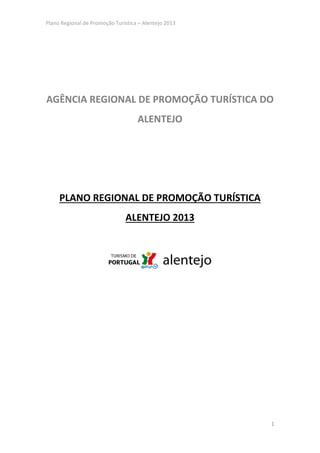 Plano Regional de Promoção Turística – Alentejo 2013




AGÊNCIA REGIONAL DE PROMOÇÃO TURÍSTICA DO
                                    ALENTEJO




     PLANO REGIONAL DE PROMOÇÃO TURÍSTICA
                               ALENTEJO 2013




                                                       1
 