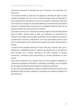 Plano Regional de Promoção Turística – Alentejo 2013


investimento promocional ali efectuado, pelo que se procurará a sua manutenção, num
mesmo nível.
Já no mercado Holandês, a quebra de 9,1% registada nas dormidas até Agosto de 2012,
resultado da turbulência que se faz sentir na economia europeia, revela ser necessário um
maior investimento em promoção para contrariar essa dinâmica, crescendo de importância
por se tratar de um mercado com uma grande apetência por consumo de férias nos shoulders
e porque as motivações destes turistas são de uma abrangência transversal, quer face aos
produtos de referência do Alentejo, quer face ao território.
Os mercados Francês (com um crescimento acumulado a Agosto de 2012 de 18,4%), Alemão
(idem de 18,6%) e Brasileiro (idem de 19%), não considerados nas componentes que
integravam a formatação inicial do programa candidatado, revelam indicadores que atestam o
seu potencial de crescimento, configurando-se como novas oportunidades, perante as quais
este é o timing adequado para o lançamento de campanhas que melhor lhes apresentem o
Alentejo.
A revisão do Plano Estratégico Nacional de Turismo, feita para o horizonte 2015, que se
fundamenta na instabilidade económica e financeira que presentemente se vive, determina
como prioridade para o Alentejo “posicionar-se, de forma irreversível, no mercado
internacional”, considerando nesse posicionamento os mercados identificados na alínea
anterior;
Nesse espírito, pretende-se que o projecto inclua uma única componente, designada por
“Campanhas de promoção nos mercados em crescimento e consolidação”, com uma dotação
financeira igual ao somatório das duas componentes actualmente consideradas.
Ou seja, caso esta reprogramação seja validada, transitarão do Orçamento de 2012 cerca de
596.000 € para 2013, que irão ser aplicados em “Campanhas nos mercados consolidados e em
desenvolvimento”.




                                                                                       28
 