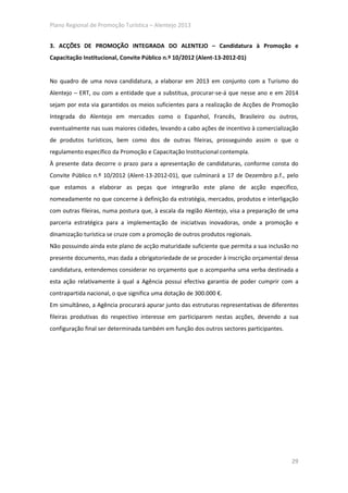 Plano Regional de Promoção Turística – Alentejo 2013


3. ACÇÕES DE PROMOÇÃO INTEGRADA DO ALENTEJO – Candidatura à Promoção e
Capacitação Institucional, Convite Público n.º 10/2012 (Alent-13-2012-01)


No quadro de uma nova candidatura, a elaborar em 2013 em conjunto com a Turismo do
Alentejo – ERT, ou com a entidade que a substitua, procurar-se-á que nesse ano e em 2014
sejam por esta via garantidos os meios suficientes para a realização de Acções de Promoção
Integrada do Alentejo em mercados como o Espanhol, Francês, Brasileiro ou outros,
eventualmente nas suas maiores cidades, levando a cabo ações de incentivo à comercialização
de produtos turísticos, bem como dos de outras fileiras, prosseguindo assim o que o
regulamento específico da Promoção e Capacitação Institucional contempla.
À presente data decorre o prazo para a apresentação de candidaturas, conforme consta do
Convite Público n.º 10/2012 (Alent-13-2012-01), que culminará a 17 de Dezembro p.f., pelo
que estamos a elaborar as peças que integrarão este plano de acção especifico,
nomeadamente no que concerne à definição da estratégia, mercados, produtos e interligação
com outras fileiras, numa postura que, à escala da região Alentejo, visa a preparação de uma
parceria estratégica para a implementação de iniciativas inovadoras, onde a promoção e
dinamização turística se cruze com a promoção de outros produtos regionais.
Não possuindo ainda este plano de acção maturidade suficiente que permita a sua inclusão no
presente documento, mas dada a obrigatoriedade de se proceder à inscrição orçamental dessa
candidatura, entendemos considerar no orçamento que o acompanha uma verba destinada a
esta ação relativamente à qual a Agência possui efectiva garantia de poder cumprir com a
contrapartida nacional, o que significa uma dotação de 300.000 €.
Em simultâneo, a Agência procurará apurar junto das estruturas representativas de diferentes
fileiras produtivas do respectivo interesse em participarem nestas acções, devendo a sua
configuração final ser determinada também em função dos outros sectores participantes.




                                                                                         29
 