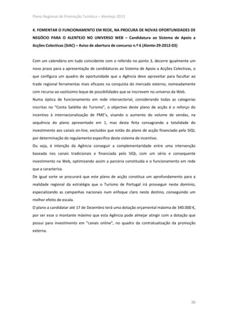 Plano Regional de Promoção Turística – Alentejo 2013


4. FOMENTAR O FUNCIONAMENTO EM REDE, NA PROCURA DE NOVAS OPORTUNIDADES DE
NEGÓCIO PARA O ALENTEJO NO UNIVERSO WEB – Candidatura ao Sistema de Apoio a
Acções Colectivas (SIAC) – Aviso de abertura de concurso n.º 6 (Alente-29-2012-03)


Com um calendário em tudo coincidente com o referido no ponto 3, decorre igualmente um
novo prazo para a apresentação de candidaturas ao Sistema de Apoio a Acções Colectivas, o
que configura um quadro de oportunidade que a Agência deve aproveitar para facultar ao
trade regional ferramentas mais eficazes na conquista do mercado externo, nomeadamente
com recurso ao vastíssimo leque de possibilidades que se inscrevem no universo da Web.
Numa óptica de funcionamento em rede intersectorial, considerando todas as categorias
inscritas no “Conta Satélite do Turismo”, o objectivo deste plano de acção é o reforço do
incentivo à internacionalização de PME’s, visando o aumento do volume de vendas, na
sequência do plano apresentado em 1, mas desta feita consagrando a totalidade do
investimento aos canais on-line, excluídos que estão do plano de acção financiado pelo SIQI,
por determinação do regulamento especifico deste sistema de incentivo.
Ou seja, é intenção da Agência conseguir a complementaridade entre uma intervenção
baseada nos canais tradicionais e financiada pelo SIQI, com um sério e consequente
investimento na Web, optimizando assim a parceria constituída e o funcionamento em rede
que a caracteriza.
De igual sorte se procurará que este plano de acção constitua um aprofundamento para a
realidade regional da estratégia que o Turismo de Portugal irá prosseguir neste domínio,
especializando as campanhas nacionais num enfoque claro neste destino, conseguindo um
melhor efeito de escala.
O plano a candidatar até 17 de Dezembro terá uma dotação orçamental máxima de 340.000 €,
por ser esse o montante máximo que esta Agência pode almejar atingir com a dotação que
possui para investimento em “canais online”, no quadro da contratualização da promoção
externa.




                                                                                         30
 