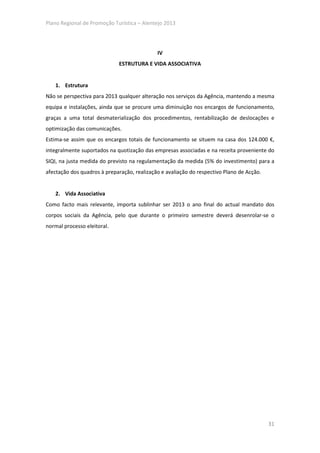 Plano Regional de Promoção Turística – Alentejo 2013




                                             IV
                             ESTRUTURA E VIDA ASSOCIATIVA


    1. Estrutura
Não se perspectiva para 2013 qualquer alteração nos serviços da Agência, mantendo a mesma
equipa e instalações, ainda que se procure uma diminuição nos encargos de funcionamento,
graças a uma total desmaterialização dos procedimentos, rentabilização de deslocações e
optimização das comunicações.
Estima-se assim que os encargos totais de funcionamento se situem na casa dos 124.000 €,
integralmente suportados na quotização das empresas associadas e na receita proveniente do
SIQI, na justa medida do previsto na regulamentação da medida (5% do investimento) para a
afectação dos quadros à preparação, realização e avaliação do respectivo Plano de Acção.


    2. Vida Associativa
Como facto mais relevante, importa sublinhar ser 2013 o ano final do actual mandato dos
corpos sociais da Agência, pelo que durante o primeiro semestre deverá desenrolar-se o
normal processo eleitoral.




                                                                                           31
 