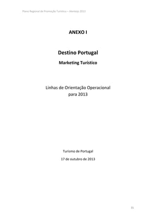 Plano Regional de Promoção Turística – Alentejo 2013




                                      ANEXO I


                             Destino Portugal
                              Marketing Turístico




                   Linhas de Orientação Operacional
                              para 2013




                                 Turismo de Portugal

                               17 de outubro de 2013




                                                       35
 