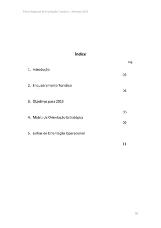 Plano Regional de Promoção Turística – Alentejo 2013




                                         Índice
                                                            Pág.

   1. Introdução
                                                       03

   2. Enquadramento Turístico
                                                       04

   3. Objetivos para 2013

                                                       06
   4. Matriz de Orientação Estratégica
                                                       09

   5. Linhas de Orientação Operacional

                                                       11




                                                                   36
 