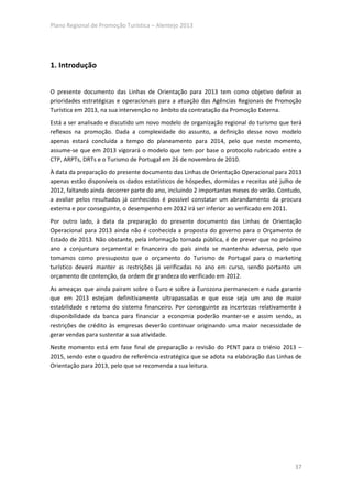 Plano Regional de Promoção Turística – Alentejo 2013




1. Introdução


O presente documento das Linhas de Orientação para 2013 tem como objetivo definir as
prioridades estratégicas e operacionais para a atuação das Agências Regionais de Promoção
Turística em 2013, na sua intervenção no âmbito da contratação da Promoção Externa.
Está a ser analisado e discutido um novo modelo de organização regional do turismo que terá
reflexos na promoção. Dada a complexidade do assunto, a definição desse novo modelo
apenas estará concluída a tempo do planeamento para 2014, pelo que neste momento,
assume-se que em 2013 vigorará o modelo que tem por base o protocolo rubricado entre a
CTP, ARPTs, DRTs e o Turismo de Portugal em 26 de novembro de 2010.
À data da preparação do presente documento das Linhas de Orientação Operacional para 2013
apenas estão disponíveis os dados estatísticos de hóspedes, dormidas e receitas até julho de
2012, faltando ainda decorrer parte do ano, incluindo 2 importantes meses do verão. Contudo,
a avaliar pelos resultados já conhecidos é possível constatar um abrandamento da procura
externa e por conseguinte, o desempenho em 2012 irá ser inferior ao verificado em 2011.
Por outro lado, à data da preparação do presente documento das Linhas de Orientação
Operacional para 2013 ainda não é conhecida a proposta do governo para o Orçamento de
Estado de 2013. Não obstante, pela informação tornada pública, é de prever que no próximo
ano a conjuntura orçamental e financeira do país ainda se mantenha adversa, pelo que
tomamos como pressuposto que o orçamento do Turismo de Portugal para o marketing
turístico deverá manter as restrições já verificadas no ano em curso, sendo portanto um
orçamento de contenção, da ordem de grandeza do verificado em 2012.
As ameaças que ainda pairam sobre o Euro e sobre a Eurozona permanecem e nada garante
que em 2013 estejam definitivamente ultrapassadas e que esse seja um ano de maior
estabilidade e retoma do sistema financeiro. Por conseguinte as incertezas relativamente à
disponibilidade da banca para financiar a economia poderão manter-se e assim sendo, as
restrições de crédito às empresas deverão continuar originando uma maior necessidade de
gerar vendas para sustentar a sua atividade.
Neste momento está em fase final de preparação a revisão do PENT para o triénio 2013 –
2015, sendo este o quadro de referência estratégica que se adota na elaboração das Linhas de
Orientação para 2013, pelo que se recomenda a sua leitura.




                                                                                         37
 