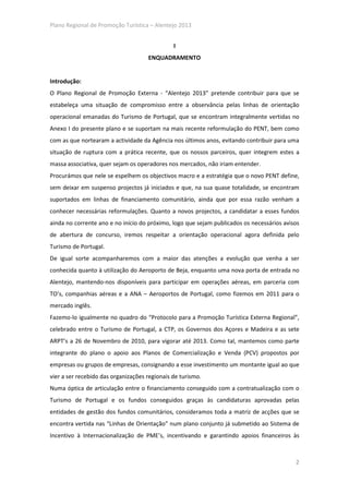 Plano Regional de Promoção Turística – Alentejo 2013


                                               I
                                     ENQUADRAMENTO


Introdução:
O Plano Regional de Promoção Externa - “Alentejo 2013” pretende contribuir para que se
estabeleça uma situação de compromisso entre a observância pelas linhas de orientação
operacional emanadas do Turismo de Portugal, que se encontram integralmente vertidas no
Anexo I do presente plano e se suportam na mais recente reformulação do PENT, bem como
com as que nortearam a actividade da Agência nos últimos anos, evitando contribuir para uma
situação de ruptura com a prática recente, que os nossos parceiros, quer integrem estes a
massa associativa, quer sejam os operadores nos mercados, não iriam entender.
Procurámos que nele se espelhem os objectivos macro e a estratégia que o novo PENT define,
sem deixar em suspenso projectos já iniciados e que, na sua quase totalidade, se encontram
suportados em linhas de financiamento comunitário, ainda que por essa razão venham a
conhecer necessárias reformulações. Quanto a novos projectos, a candidatar a esses fundos
ainda no corrente ano e no início do próximo, logo que sejam publicados os necessários avisos
de abertura de concurso, iremos respeitar a orientação operacional agora definida pelo
Turismo de Portugal.
De igual sorte acompanharemos com a maior das atenções a evolução que venha a ser
conhecida quanto à utilização do Aeroporto de Beja, enquanto uma nova porta de entrada no
Alentejo, mantendo-nos disponíveis para participar em operações aéreas, em parceria com
TO’s, companhias aéreas e a ANA – Aeroportos de Portugal, como fizemos em 2011 para o
mercado inglês.
Fazemo-lo igualmente no quadro do “Protocolo para a Promoção Turística Externa Regional”,
celebrado entre o Turismo de Portugal, a CTP, os Governos dos Açores e Madeira e as sete
ARPT’s a 26 de Novembro de 2010, para vigorar até 2013. Como tal, mantemos como parte
integrante do plano o apoio aos Planos de Comercialização e Venda (PCV) propostos por
empresas ou grupos de empresas, consignando a esse investimento um montante igual ao que
vier a ser recebido das organizações regionais de turismo.
Numa óptica de articulação entre o financiamento conseguido com a contratualização com o
Turismo de Portugal e os fundos conseguidos graças às candidaturas aprovadas pelas
entidades de gestão dos fundos comunitários, consideramos toda a matriz de acções que se
encontra vertida nas “Linhas de Orientação” num plano conjunto já submetido ao Sistema de
Incentivo à Internacionalização de PME’s, incentivando e garantindo apoios financeiros às



                                                                                           2
 
