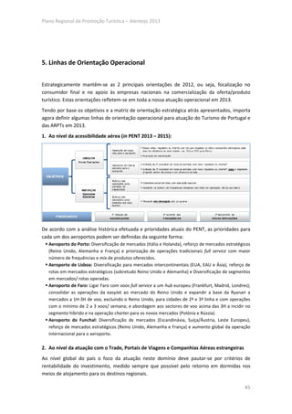Plano Regional de Promoção Turística – Alentejo 2013




5. Linhas de Orientação Operacional


Estrategicamente mantêm-se as 2 principais orientações de 2012, ou seja, focalização no
consumidor final e no apoio às empresas nacionais na comercialização da oferta/produto
turístico. Estas orientações refletem-se em toda a nossa atuação operacional em 2013.
Tendo por base os objetivos e a matriz de orientação estratégica atrás apresentados, importa
agora definir algumas linhas de orientação operacional para atuação do Turismo de Portugal e
das ARPTs em 2013.
1. Ao nível da acessibilidade aérea (in PENT 2013 – 2015):




De acordo com a análise histórica efetuada e prioridades atuais do PENT, as prioridades para
cada um dos aeroportos podem ser definidas da seguinte forma:
   Aeroporto do Porto: Diversificação de mercados (Itália e Holanda), reforço de mercados estratégicos
   (Reino Unido, Alemanha e França) e priorização de operações tradicionais full service com maior
   número de frequências e mix de produtos oferecidos.
   Aeroporto de Lisboa: Diversificação para mercados intercontinentais (EUA, EAU e Ásia), reforço de
   rotas em mercados estratégicos (sobretudo Reino Unido e Alemanha) e Diversificação de segmentos
   em mercados/ rotas operadas.
   Aeroporto de Faro: Ligar Faro com voos full service a um hub europeu (Frankfurt, Madrid, Londres);
   consolidar as operações da easyJet ao mercado do Reino Unido e expandir a base da Ryanair a
   mercados a 1H-3H de voo, excluindo o Reino Unido, para cidades de 2ª e 3ª linha e com operações
   com o mínimo de 2 a 3 voos/ semana; e abordagem aos sectores de voo acima das 3H a incidir no
   segmento híbrido e na operação charter para os novos mercados (Polónia e Rússia).
   Aeroporto do Funchal: Diversificação de mercados (Escandinávia, Suíça/Áustria, Leste Europeu),
   reforço de mercados estratégicos (Reino Unido, Alemanha e França) e aumento global da operação
   internacional para o aeroporto.

2. Ao nível da atuação com o Trade, Portais de Viagens e Companhias Aéreas estrangeiras
Ao nível global do país o foco da atuação neste domínio deve pautar-se por critérios de
rentabilidade do investimento, medido sempre que possível pelo retorno em dormidas nos
meios de alojamento para os destinos regionais.

                                                                                                   45
 