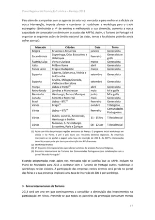 Plano Regional de Promoção Turística – Alentejo 2013


Para além das campanhas com os agentes do setor nos mercados e para melhorar a eficácia da
nossa intervenção, importa planear e coordenar os roadshows e workshops para o trade
estrangeiro (diminuindo o nº de eventos e melhorando a sua dimensão, aumenta a nossa
capacidade de convocatória e diminuem os custos das ARPTs). Assim, o Turismo de Portugal irá
organizar as seguintes ações de âmbito nacional (as datas, temas e localidades poderão ainda
sofrer acertos):

          Mercado                      Cidades                      Data             Tema
        Bélgica            Bruxelas e Antuérpia                  janeiro         Generalista
                           Copenhaga, Oslo, Estocolmo e                          Generalista e
        Escandinávia                                             fevereiro
                           Helsínquia                                            golfe
        Áustria/Suíça      Viena e Zurique                       março           Generalista
        Itália             Milão e Roma                          abril           Generalista
        Países Leste       Praga e Budapeste                     março           Generalista
                           Cáceres, Salamanca, Vitória e
        Espanha                                                  setembro        Generalista
                           La Corunha
                           Sevilha, Málaga/Granada,
        Espanha                                                  setembro        Generalista
                           Valência e Barcelona
        França             Lisboa e Porto(1)                     abril           Generalista
        Reino Unido        Londres e Manchester                  maio            MI e golfe
        Alemanha           Hamburgo, Bonn e Munique              junho           MI e golfe
        Canadá             Toronto e Montreal                    maio            Generalista
        Brasil             Lisboa - BTL(2)                       fevereiro       Generalista
        Vários             Braga(3)                              outubro         T.Religioso
                                                                                 Comunidades
        Vários             Lisboa – BTL(4)                       fevereiro
                                                                                 Portuguesas
                           Dublin, Londres, Amsterdão,
        Vários                                                   11 - 15 fev     T.Residencial
                           Hamburgo e Berlim
                           Moscovo, S. Petersburgo,
        Vários                                                   08 - 12 abr     T.Residencial
                           Estocolmo, Paris e Zurique
       (1) Ação com AVs das principais regiões emissoras de França. O programa inclui workshops em
           Lisboa e no Porto, e pré e pós tours aos restantes destinos regionais. As empresas
           inscrevem-se no portal e pagam uma taxa de inscrição de 200 €. As ARPTs interessadas
           deverão propor pré e pós tours para inscrição dos AVs franceses.
       (2) Workshop Braztoa
       (3) 2º Encontro Internacional dos operadores turísticos do produto Turismo Religioso.
       (4) Encontro Internacional de Turismo das Comunidades Portuguesas (em colaboração com o
           jornal “Mundo Português”

Estando programadas estas ações nos mercados não se justifica que as ARPTs incluam no
Plano de Atividades para 2013 a contratar com o Turismo de Portugal outros roadshows e
workshops nestas cidades. A participação das empresas nestes eventos será gerida no portal
das feiras e a sua presença implicará uma taxa de inscrição de 200 € por workshop.



3. Feiras Internacionais de Turismo
2013 será um ano em que continuaremos a consolidar a diminuição dos investimentos na
participação em feiras. Pretende-se que todos os parceiros da promoção consumam menos


                                                                                                     47
 