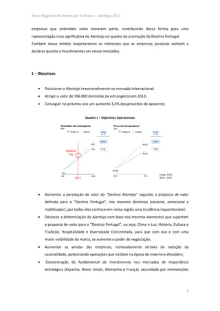 Plano Regional de Promoção Turística – Alentejo 2013


empresas que entendam nelas tomarem parte, contribuindo dessa forma para uma
representação mais significativa do Alentejo no quadro da promoção do Destino Portugal.
Também nesse âmbito respeitaremos os interesses que as empresas parceiras venham a
declarar quanto a investimentos em novos mercados.




1 - Objectivos


   •   Posicionar o Alentejo irreversivelmente no mercado internacional;
   •   Atingir o valor de 396.000 dormidas de estrangeiros em 2013;
   •   Conseguir no próximo ano um aumento 3,3% dos proveitos de aposento;


                                 Quadro 1 – Objectivos Operacionais




                    Objetivo
                      396




                                                                             Fonte: PENT
                          2013                                               2013 - 2015




   •   Aumentar a percepção de valor do “Destino Alentejo” segundo a proposta de valor
       definida para o “Destino Portugal”, nos mesmos domínios (racional, emocional e
       mobilizador), por todos eles conhecerem nesta região uma incidência inquestionável;
   •   Destacar a diferenciação do Alentejo com base nos mesmos elementos que suportam
       a proposta de valor para o “Destino Portugal”, ou seja, Clima e Luz; História, Cultura e
       Tradição; Hospitalidade e Diversidade Concentrada, para que com isso e com uma
       maior visibilidade da marca, se aumente o poder de negociação;
   •   Aumentar as vendas das empresas, nomeadamente através da redução da
       sazonalidade, potenciando operações que incidam na época de inverno e shoulders;
   •    Concentração do fundamental do investimento nos mercados de importância
       estratégica (Espanha, Reino Unido, Alemanha e França), secundado por intervenções




                                                                                             3
 