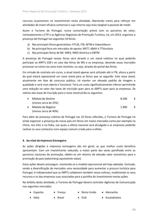 Plano Regional de Promoção Turística – Alentejo 2013


recursos orçamentais no investimento nesta atividade, libertando meios para reforçar em
atividades de maior eficácia comercial e cujo retorno seja mais tangível e possível de medir.
Assim o Turismo de Portugal, numa concertação prévia com os parceiros do setor,
nomeadamente a CTP e as Agências Regionais de Promoção Turística, irá, em 2013, organizar a
presença de Portugal nas seguintes 10 feiras:
    a) Nas principais feiras generalistas: FITUR, ITB, WTM e Vakantibeurs
    b) Na principal feira em mercados de aposta: MITT, ABAV e TTVarsóvia
    c) Nas principais feiras de MI: IMEX, IMEX América e EIBTM
A presença de Portugal nestas feiras será através e um stand coletivo no qual poderão
participar as ARPTs (CB’s no caso das feiras de MI) e as empresas, devendo essas inscrições
processar-se como nos anos mais recentes, ou seja, através do portal das feiras.
Em virtude do contrato em curso, o atual stand apenas será utilizado até à ITB, altura a partir
da qual estará operacional um novo stand para as feiras que se seguirão. Este novo stand,
atualmente em fase de concurso público, irá manter um elevado padrão de imagem e
qualidade e será mais aberto e funcional. Terá um custo significativamente inferior permitindo
uma redução no valor das taxas de inscrição quer para as ARPTs quer para as empresas. Os
valores das taxas de inscrição para o novo stand serão os seguintes:
    •     Módulo de Destino                                                       8.500      €
          (menos cerca de 35%)
    •     Módulo de Negócio                                                       1.900      €
          (menos cerca de 40%)
Para além da presença coletiva de Portugal nas 10 feiras referidas, o Turismo de Portugal irá
ainda organizar a presença do nosso país em feiras em novos mercados como por exemplo na
China, nos EAU e na Índia, nas quais a oferta nacional será divulgada e as empresas poderão
realizar os seus contactos num espaço comum criado para o efeito.


4. Ao nível da Imprensa Estrangeira
As ações dirigidas à imprensa estrangeira são em geral, as que melhor custo benefício
apresentam. Com um investimento reduzido, a maior parte das vezes partilhado entre os
parceiros nacionais da promoção, obtém-se um retorno de elevado valor económico para a
promoção do país (advertising equivelente value).
Estas ações devem prosseguir, mantendo-se o modelo operacional até hoje adotado. Contudo,
sendo a diversificação de mercados uma necessidade para aumentar a procura turística para
Portugal, é indispensável que as ARPTs colaborem também nesse esforço, mobilizando os seus
recursos e os das empresas suas associadas para a partilha do investimento nestas ações.
No âmbito desta atividade, o Turismo de Portugal deverá contratar Agências de Comunicação
nos seguintes mercados:
        • Espanha         • França            • Reino Unido       • Alemanha
        • Itália          • Brasil            • EUA               • Escandinávia



                                                                                            48
 