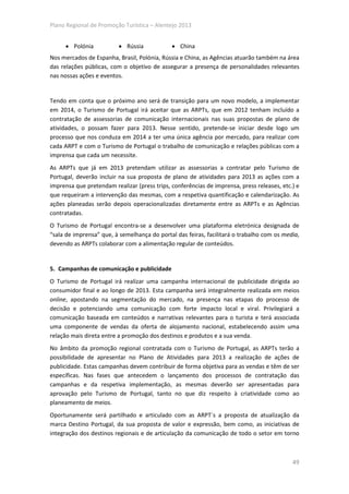 Plano Regional de Promoção Turística – Alentejo 2013


     • Polónia            • Rússia            • China
Nos mercados de Espanha, Brasil, Polónia, Rússia e China, as Agências atuarão também na área
das relações públicas, com o objetivo de assegurar a presença de personalidades relevantes
nas nossas ações e eventos.


Tendo em conta que o próximo ano será de transição para um novo modelo, a implementar
em 2014, o Turismo de Portugal irá aceitar que as ARPTs, que em 2012 tenham incluído a
contratação de assessorias de comunicação internacionais nas suas propostas de plano de
atividades, o possam fazer para 2013. Nesse sentido, pretende-se iniciar desde logo um
processo que nos conduza em 2014 a ter uma única agência por mercado, para realizar com
cada ARPT e com o Turismo de Portugal o trabalho de comunicação e relações públicas com a
imprensa que cada um necessite.
As ARPTs que já em 2013 pretendam utilizar as assessorias a contratar pelo Turismo de
Portugal, deverão incluir na sua proposta de plano de atividades para 2013 as ações com a
imprensa que pretendam realizar (press trips, conferências de imprensa, press releases, etc.) e
que requeiram a intervenção das mesmas, com a respetiva quantificação e calendarização. As
ações planeadas serão depois operacionalizadas diretamente entre as ARPTs e as Agências
contratadas.
O Turismo de Portugal encontra-se a desenvolver uma plataforma eletrónica designada de
“sala de imprensa” que, à semelhança do portal das feiras, facilitará o trabalho com os media,
devendo as ARPTs colaborar com a alimentação regular de conteúdos.


5. Campanhas de comunicação e publicidade
O Turismo de Portugal irá realizar uma campanha internacional de publicidade dirigida ao
consumidor final e ao longo de 2013. Esta campanha será integralmente realizada em meios
online, apostando na segmentação do mercado, na presença nas etapas do processo de
decisão e potenciando uma comunicação com forte impacto local e viral. Privilegiará a
comunicação baseada em conteúdos e narrativas relevantes para o turista e terá associada
uma componente de vendas da oferta de alojamento nacional, estabelecendo assim uma
relação mais direta entre a promoção dos destinos e produtos e a sua venda.
No âmbito da promoção regional contratada com o Turismo de Portugal, as ARPTs terão a
possibilidade de apresentar no Plano de Atividades para 2013 a realização de ações de
publicidade. Estas campanhas devem contribuir de forma objetiva para as vendas e têm de ser
específicas. Nas fases que antecedem o lançamento dos processos de contratação das
campanhas e da respetiva implementação, as mesmas deverão ser apresentadas para
aprovação pelo Turismo de Portugal, tanto no que diz respeito à criatividade como ao
planeamento de meios.
Oportunamente será partilhado e articulado com as ARPT´s a proposta de atualização da
marca Destino Portugal, da sua proposta de valor e expressão, bem como, as iniciativas de
integração dos destinos regionais e de articulação da comunicação de todo o setor em torno



                                                                                            49
 