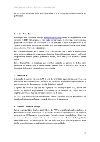 Plano Regional de Promoção Turística – Alentejo 2013


de um sentido comum de forma a melhor enquadrar as propostas das ARPTs em matéria de
publicidade.




6. Portal e Redes Sociais
O novo portal do Turismo de Portugal, www.visitportugal.com, deverá estar operacional no 2º
semestre de 2013. Irá incorporar as mais modernas tecnologias de informação e comunicação,
permitindo disponibilizar ao consumidor final um conjunto de novas funcionalidades e ao
Turismo de Portugal e parceiros da promoção, uma integração maior com o marketing digital,
nomeadamente através das redes sociais.
Este novo portal encerra em si mesmo novas oportunidades para as ARPTs e no seu âmbito
serão implementadas as iniciativas que conduzam ao desenvolvimento da presença multicanal
integrada dos destinos (portais, plataformas móveis, social media) e ao estímulo à venda
online.
Serão desenvolvidas as iniciativas que permitam capacitar os portais de destino com
estratégias de comunicação e funcionalidades alinhadas com as tendências mais atuais e
inovadoras de interação e envolvimento com o turista.


7. Eventos de MI
A captação de eventos na área do MI é uma das prioridades operacionais para 2013, pois
contribuem decisivamente para a ocupação da capacidade de transporte aéreo instalada e
para o aumento das dormidas e das receitas do turismo nacional.
A vigência do Fundo de Captação de Congressos será prolongada para 2013, estando em
análise um eventual reajustamento dos escalões de participantes para alguns destinos
regionais, permitindo-lhes recorrer a este instrumento de apoio.
As ARPTs cujos destinos incluam a promoção na área do Turismo de Negócios devem prever no
seu plano de atividades ações para captação de eventos desta natureza.


8. Report ao Turismo de Portugal
Para o report periódico do plano de atividades das ARPTs, haverá templates bem definidos a
fornecer pelo Turismo de Portugal, nos quais estão listadas as ações aprovadas e o respetivo
orçamento. As ARPTs deverão preencher estes Templates, com a execução física e financeira
de cada uma das ações neles inscritas e enviar trimestralmente ao Turismo de Portugal. Esta
necessidade resulta da constatação da falta de uniformização da informação enviada pelas
ARPTs, impossibilitando o seu adequado tratamento e consolidação.




                                                                                         50
 