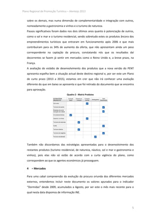 Plano Regional de Promoção Turística – Alentejo 2013


   sobre os demais, mas numa dimensão de complementaridade e integração com outros,
   nomeadamente a gastronomia e vinhos e o turismo de natureza.
   Passos significativos foram dados nos dois últimos anos quanto à potenciação de outros,
   como o sol e mar e o turismo residencial, sendo sobretudo estes os produtos âncora dos
   empreendimentos turísticos que entraram em funcionamento após 2006 e que mais
   contribuíram para os 34% de aumento da oferta, que não apresentam ainda um peso
   correspondente na captação da procura, constatando nós que os resultados daí
   decorrentes se fazem já sentir em mercados como o Reino Unido e, a breve prazo, na
   França.
   A avaliação do estádio de desenvolvimento dos produtos que a nova versão do PENT
   apresenta espelha bem a situação actual deste destino regional e, por ser este um Plano
   de curto prazo (2013 a 2015), estamos em crer que não irá conhecer uma evolução
   diferente do que em baixo se apresenta e que foi retirado do documento que se encontra
   para aprovação.
                                    Quadro 2 - Matriz Produtos




   Também não discordamos das estratégias apresentadas para o desenvolvimento dos
   restantes produtos (turismo residencial, de natureza, náutico, sol e mar e gastronomia e
   vinhos), pois elas não só estão de acordo com a curta vigência do plano, como
   correspondem ao que os agentes económicos já prosseguem.

   4   – Mercados

   Para uma cabal compreensão da evolução da procura oriunda dos diferentes mercados
   externos, entendemos incluir neste documento os valores apurados para o indicador
   “Dormidas” desde 2009, acumulados a Agosto, por ser este o mês mais recente para o
   qual nesta data dispomos de informação INE.




                                                                                         5
 