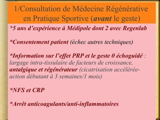 1/Consultation de Médecine Régénérative 
en Pratique Sportive (avant le geste) 
*5 ans d’expérience à Médipole dont 2 avec Regenlab 
*Consentement patient (échec autres techniques) 
*Information sur l’effet PRP et le geste θ échoguidé : 
largage intra-tissulaire de facteurs de croissance, 
antalgique et régénérateur (cicatrisation accélérée-action 
débutant à 3 semaines/1 mois) 
*NFS et CRP 
*Arrêt anticoagulants/anti-inflammatoires 
 