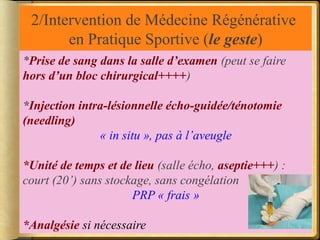 2/Intervention de Médecine Régénérative 
en Pratique Sportive (le geste) 
*Prise de sang dans la salle d’examen (peut se faire 
hors d’un bloc chirurgical++++) 
*Injection intra-lésionnelle écho-guidée/ténotomie 
(needling) 
« in situ », pas à l’aveugle 
*Unité de temps et de lieu (salle écho, aseptie+++) : 
court (20’) sans stockage, sans congélation 
PRP « frais » 
*Analgésie si nécessaire 
 