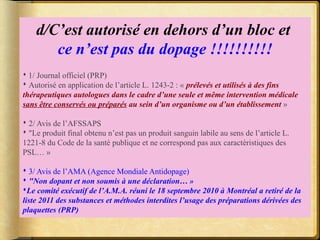 d/C’est autorisé en dehors d’un bloc et 
ce n’est pas du dopage !!!!!!!!!! 
 1/ Journal officiel (PRP) 
 Autorisé en application de l’article L. 1243-2 : « prélevés et utilisés à des fins 
thérapeutiques autologues dans le cadre d’une seule et même intervention médicale 
sans être conservés ou préparés au sein d’un organisme ou d’un établissement » 
 2/ Avis de l’AFSSAPS 
 "Le produit final obtenu n’est pas un produit sanguin labile au sens de l’article L. 
1221-8 du Code de la santé publique et ne correspond pas aux caractéristiques des 
PSL… » 
 3/ Avis de l’AMA (Agence Mondiale Antidopage) 
 "Non dopant et non soumis à une déclaration… » 
Le comité exécutif de l’A.M.A. réuni le 18 septembre 2010 à Montréal a retiré de la 
liste 2011 des substances et méthodes interdites l’usage des préparations dérivées des 
plaquettes (PRP) 
 
