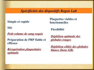 Spécificités des dispositifs Regen Lab 
Simple et rapide 
Sûr 
Petit volume de sang requis 
Préparation de PRP fiable et 
efficace 
Récupération plaquettaire 
optimale 
Plaquettes viables et 
fonctionnelles 
Flexibilité 
Déplétion optimale des 
globules rouges 
Déplétion ciblée des globules 
blancs (bons GB) 
 
