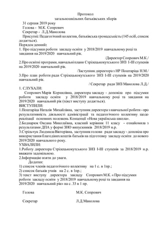 Протокол
загальношкільних батьківських зборів
31 серпня 2019 року
Голова - М.К. Сопрович
Секретар - Л.Д.Манолова
Присутні: Педагогічний колектив, батьківська громадськість (145 осіб, список
додається).
Порядокденний:
1. Про підсумки роботи закладу освіти у 2018/2019 навчальному роціта
завдання на 2019/2020 навчальний рік.
/Директор Сопрович М.К./
2.Про освітні програми, навчальніплани Стрілецькокутського ЗНЗ І-ІІІ ступенів
на 2019/2020 навчальний рік.
/Заступник директораз НР Поштаріца Н.М./
3.Про план роботи ради Стрілецькокутського ЗНЗ І-ІІІ ступенів на 2019/2020
навчальний рік.
/ Секретар ради ЗНЗ Манолова Л.Д./
1. СЛУХАЛИ:
Сопрович Марія Корнилівна, директора закладу - доповіла про підсумки
роботи закладу освіти у 2018/2019 навчальному році та завдання на
2019/2020 навчальний рік (текст виступу додається).
ВИСТУПИЛИ:
1.Поштаріца Наталія Михайлівна, заступникдиректораз навчальної роботи -про
результативність діяльності адміністрації та педагогічного колективу щодо
реалізації основних положень Концепції «Нова українська школа».
2.Боднарюк Оксана Миколаївна, класний керівник 11 класу - ознайомила з
результатами ДПА у формі ЗНО випускників 2018/2019 н.р.
3.Стрільчук ЛюдмилаВікторівна, заступникголови радизакладу - доповіла про
використання благодінихкоштів батьків на підготовку закладу освіти до нового
2019/2020 навчального року.
УХВАЛИЛИ:
1.Роботу директора Стрілецькокутського ЗНЗ І-ІІІ ступенів за 2018/2019 н.р.
вважати задовільною.
2.Інформацію взяти до уваги.
Додатки:
1) список членів педагогічного колективу на 1 с. в 1пр.;
2) список батьків учнів на 2 с. в 1пр.;
3) текст виступу директора закладу Сопрович М.К. «Про підсумки
роботи закладу освіти у 2018/2019 навчальномуроці та завдання на
2019/2020 навчальний рік» на с. 33 в 1 пр.
Голова М.К. Сопрович
Секретар Л.Д.Манолова
 