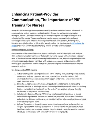 Enhancing Patient-Provider
Communication, The Importance of PRP
Training for Nurses
In the fast-paced and dynamic field of healthcare, effective communication is paramount to
ensure optimal patient outcomes and satisfaction. Among the various communication
strategies, Person-Centered Relationship and Partnership (PRP) training has emerged as a
valuable tool for nurses. This comprehensive training equips nurses with the skills and
knowledge necessary to establish meaningful connections with patients, fostering trust,
empathy, and collaboration. In this article, we will explore the significance of PRP training for
nurses and how it contributes to enhancing patient-provider communication.
Understanding PRP Training:
Person-Centered Relationship and Partnership training focuses on developing interpersonal
skills and communication techniques that enable nurses to engage with patients on a deeper
level. It encompasses the core principles of patient-centered care, emphasizing the importance
of treating each patient as an individual with unique needs, values, and preferences. PRP
training goes beyond mere technical expertise, emphasizing the human connection between
nurse and patient.
Key Components of PRP Training:
1. Active Listening: PRP training emphasizes active listening skills, enabling nurses to truly
understand patients' concerns, fears, and expectations. By giving patients their
undivided attention, nurses can establish rapport and create a safe environment for
open communication.
2. Empathy and Compassion: Understanding patients' emotions and demonstrating
empathy is crucial in building trust and facilitating effective communication. PRP training
teaches nurses to view situations from the patient's perspective, allowing them to
respond with compassion and sensitivity.
3. Collaborative Decision-Making: PRP training emphasizes the importance of shared
decision-making between patients and healthcare providers. Nurses learn to involve
patients in the decision-making process, considering their values, preferences, and goals
when developing care plans.
4. Cultural Competence: Recognizing and respecting diverse cultural backgrounds is an
integral aspect of PRP training. Nurses learn to appreciate the influence of culture on
healthcare beliefs and practices, enabling them to provide culturally sensitive care and
effectively communicate with patients from various backgrounds.
 
